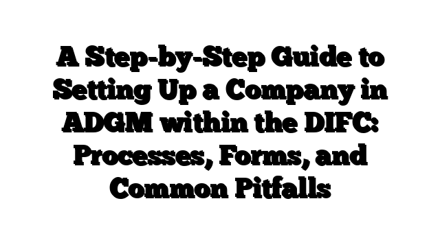 A Step-by-Step Guide to Setting Up a Company in ADGM within the DIFC: Processes, Forms, and Common Pitfalls