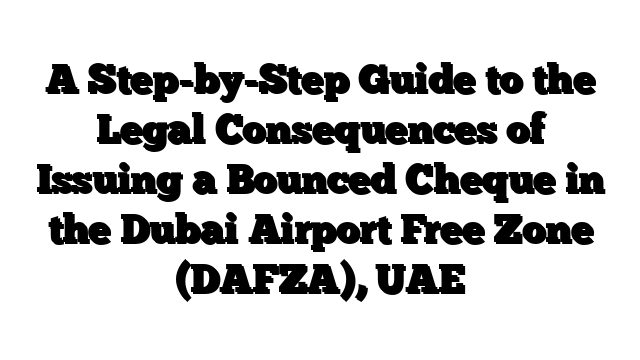 A Step-by-Step Guide to the Legal Consequences of Issuing a Bounced Cheque in the Dubai Airport Free Zone (DAFZA), UAE