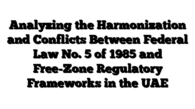 Analyzing the Harmonization and Conflicts Between Federal Law No. 5 of 1985 and Free-Zone Regulatory Frameworks in the UAE