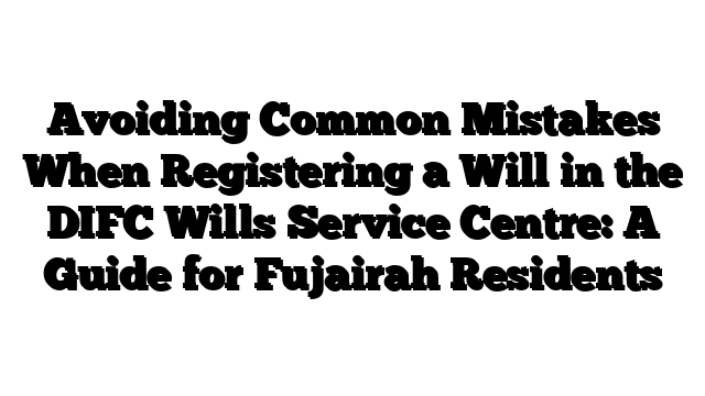 Avoiding Common Mistakes When Registering a Will in the DIFC Wills Service Centre: A Guide for Fujairah Residents