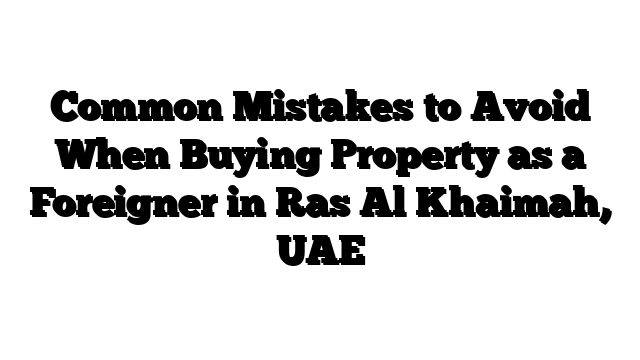 Common Mistakes to Avoid When Buying Property as a Foreigner in Ras Al Khaimah, UAE