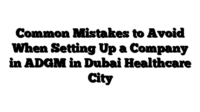 Common Mistakes to Avoid When Setting Up a Company in ADGM in Dubai Healthcare City
