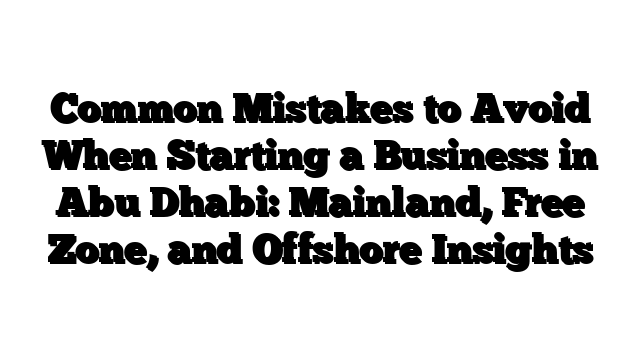Common Mistakes to Avoid When Starting a Business in Abu Dhabi: Mainland, Free Zone, and Offshore Insights