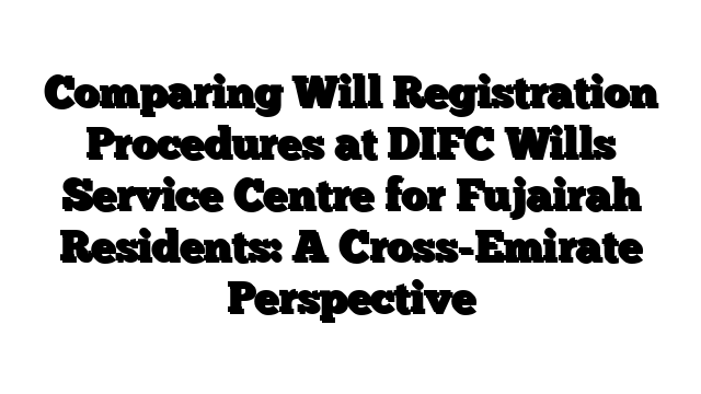 Comparing Will Registration Procedures at DIFC Wills Service Centre for Fujairah Residents: A Cross-Emirate Perspective