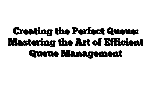 Creating the Perfect Queue: Mastering the Art of Efficient Queue Management
