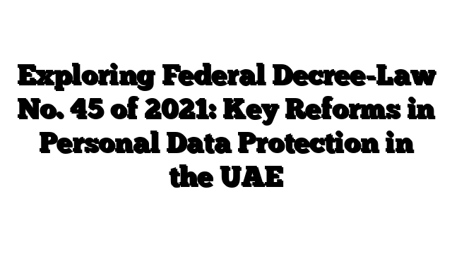 Exploring Federal Decree-Law No. 45 of 2021: Key Reforms in Personal Data Protection in the UAE