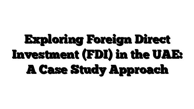 Exploring Foreign Direct Investment (FDI) in the UAE: A Case Study Approach