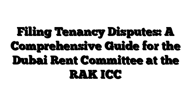 Filing Tenancy Disputes: A Comprehensive Guide for the Dubai Rent Committee at the RAK ICC