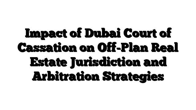 Impact of Dubai Court of Cassation on Off-Plan Real Estate Jurisdiction and Arbitration Strategies