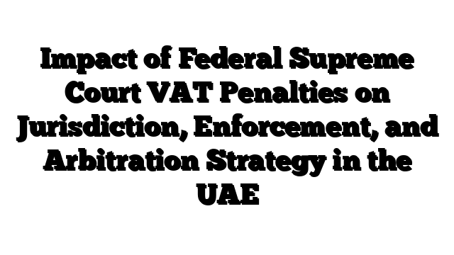Impact of Federal Supreme Court VAT Penalties on Jurisdiction, Enforcement, and Arbitration Strategy in the UAE