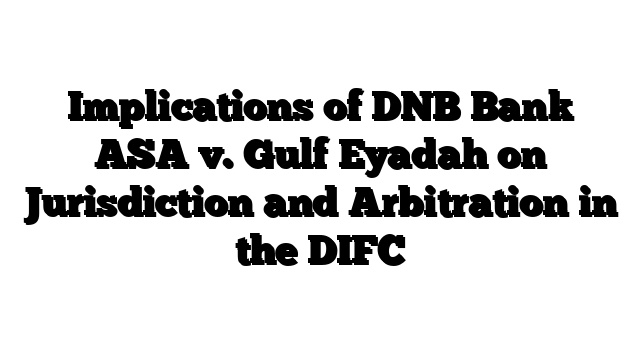 Implications of DNB Bank ASA v. Gulf Eyadah on Jurisdiction and Arbitration in the DIFC