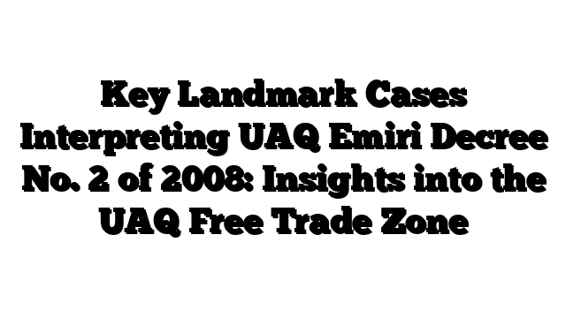 Key Landmark Cases Interpreting UAQ Emiri Decree No. 2 of 2008: Insights into the UAQ Free Trade Zone