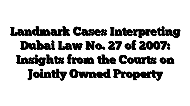 Landmark Cases Interpreting Dubai Law No. 27 of 2007: Insights from the Courts on Jointly Owned Property