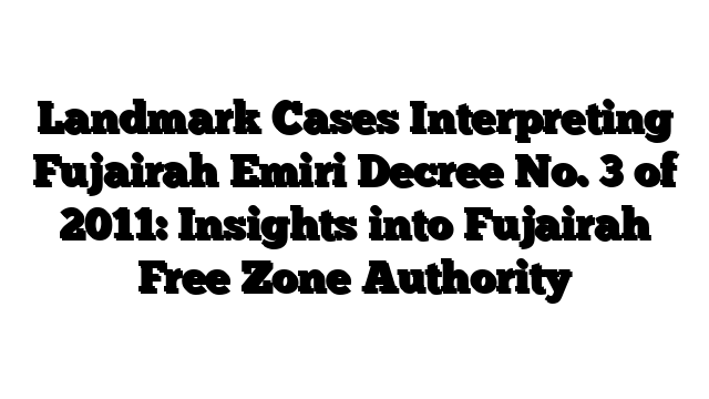 Landmark Cases Interpreting Fujairah Emiri Decree No. 3 of 2011: Insights into Fujairah Free Zone Authority