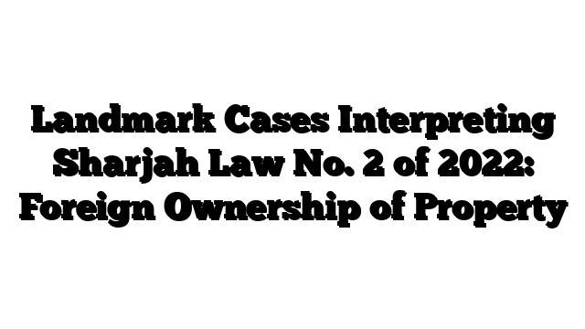 Landmark Cases Interpreting Sharjah Law No. 2 of 2022: Foreign Ownership of Property
