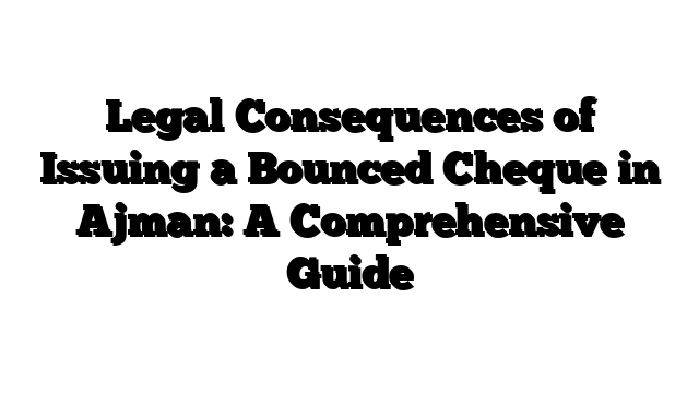 Legal Consequences of Issuing a Bounced Cheque in Ajman: A Comprehensive Guide