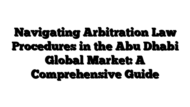 Navigating Arbitration Law Procedures in the Abu Dhabi Global Market: A Comprehensive Guide