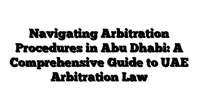 Navigating Arbitration Procedures in Abu Dhabi: A Comprehensive Guide to UAE Arbitration Law