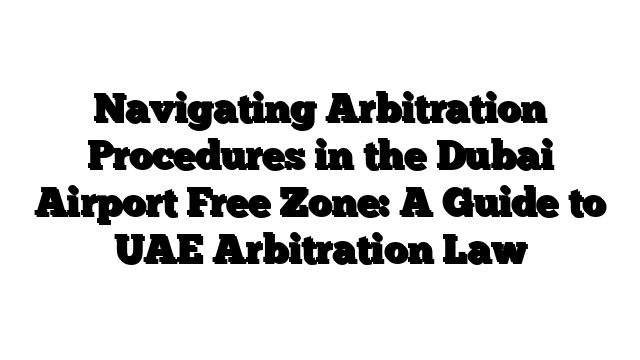 Navigating Arbitration Procedures in the Dubai Airport Free Zone: A Guide to UAE Arbitration Law