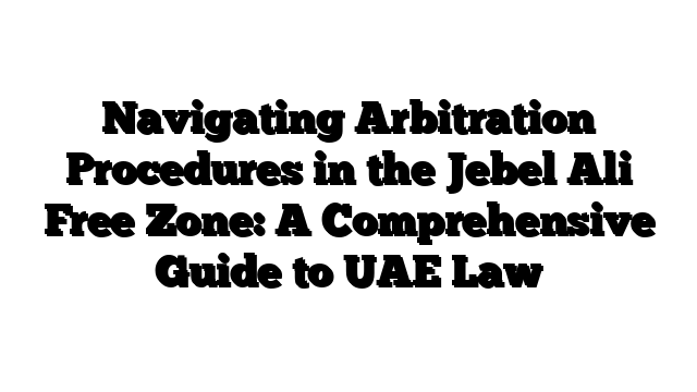 Navigating Arbitration Procedures in the Jebel Ali Free Zone: A Comprehensive Guide to UAE Law