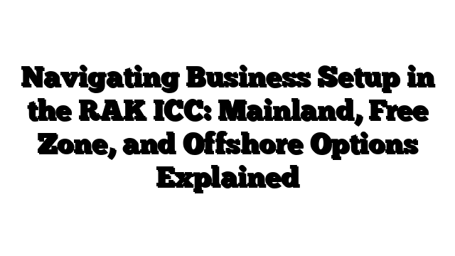 Navigating Business Setup in the RAK ICC: Mainland, Free Zone, and Offshore Options Explained