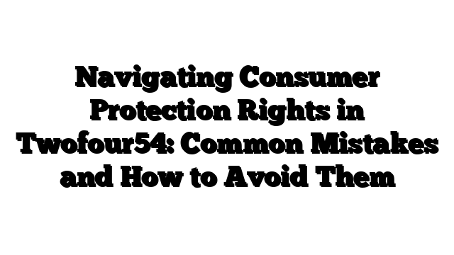 Navigating Consumer Protection Rights in Twofour54: Common Mistakes and How to Avoid Them
