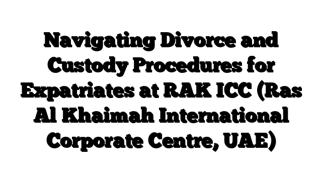 Navigating Divorce and Custody Procedures for Expatriates at RAK ICC (Ras Al Khaimah International Corporate Centre, UAE)