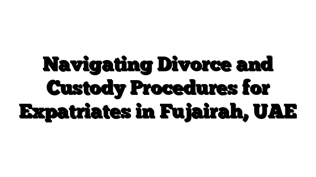 Navigating Divorce and Custody Procedures for Expatriates in Fujairah, UAE