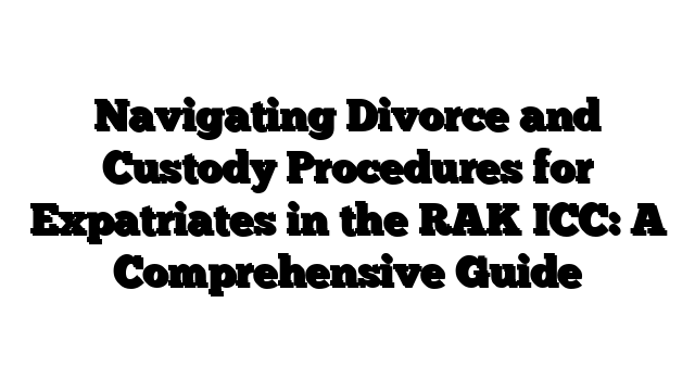 Navigating Divorce and Custody Procedures for Expatriates in the RAK ICC: A Comprehensive Guide