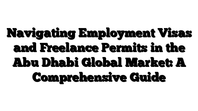 Navigating Employment Visas and Freelance Permits in the Abu Dhabi Global Market: A Comprehensive Guide