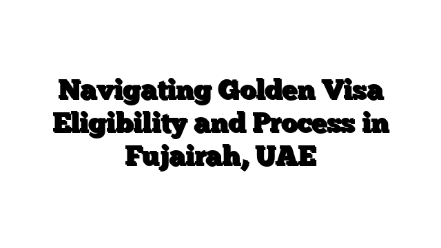 Navigating Golden Visa Eligibility and Process in Fujairah, UAE