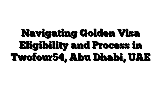 Navigating Golden Visa Eligibility and Process in Twofour54, Abu Dhabi, UAE