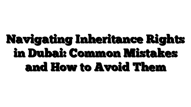 Navigating Inheritance Rights in Dubai: Common Mistakes and How to Avoid Them