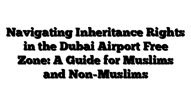 Navigating Inheritance Rights in the Dubai Airport Free Zone: A Guide for Muslims and Non-Muslims