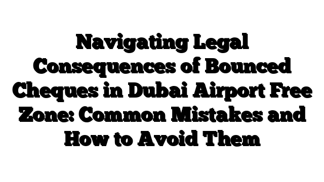 Navigating Legal Consequences of Bounced Cheques in Dubai Airport Free Zone: Common Mistakes and How to Avoid Them