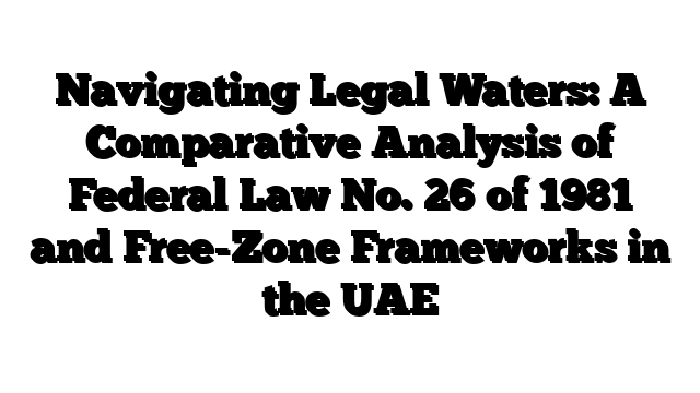 Navigating Legal Waters: A Comparative Analysis of Federal Law No. 26 of 1981 and Free-Zone Frameworks in the UAE
