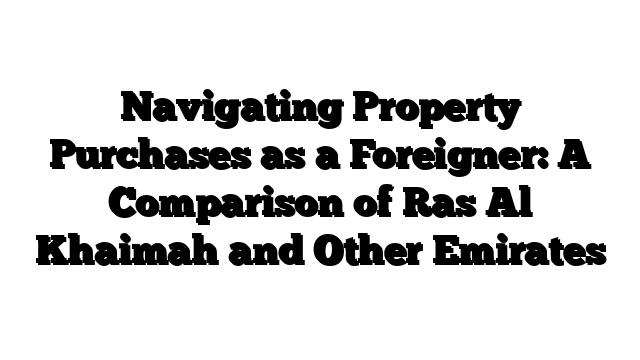 Navigating Property Purchases as a Foreigner: A Comparison of Ras Al Khaimah and Other Emirates