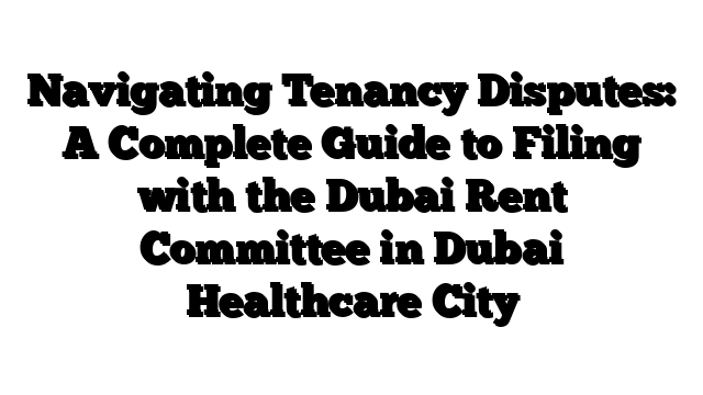 Navigating Tenancy Disputes: A Complete Guide to Filing with the Dubai Rent Committee in Dubai Healthcare City