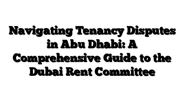 Navigating Tenancy Disputes in Abu Dhabi: A Comprehensive Guide to the Dubai Rent Committee