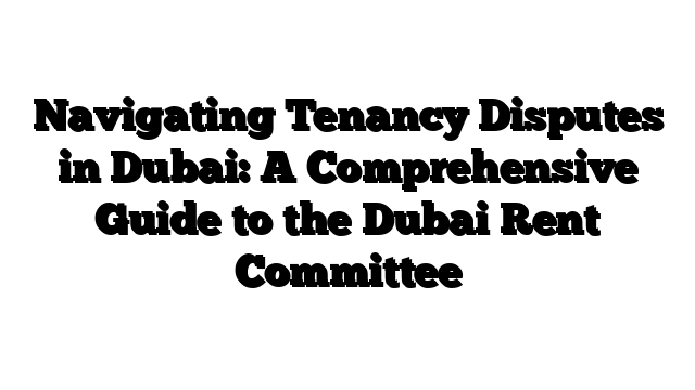 Navigating Tenancy Disputes in Dubai: A Comprehensive Guide to the Dubai Rent Committee