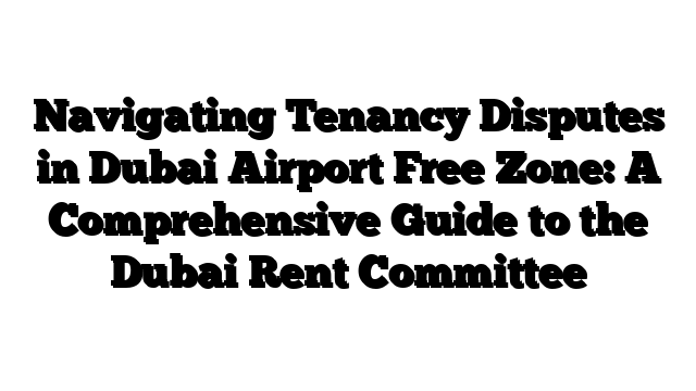 Navigating Tenancy Disputes in Dubai Airport Free Zone: A Comprehensive Guide to the Dubai Rent Committee