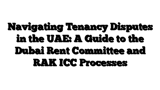 Navigating Tenancy Disputes in the UAE: A Guide to the Dubai Rent Committee and RAK ICC Processes