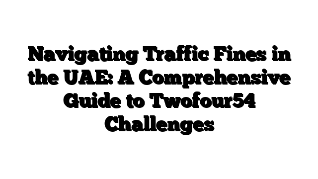 Navigating Traffic Fines in the UAE: A Comprehensive Guide to Twofour54 Challenges