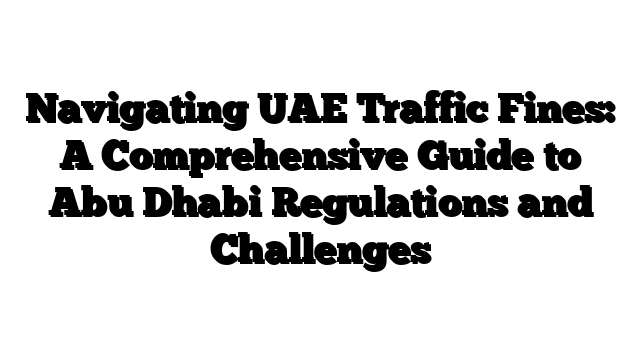 Navigating UAE Traffic Fines: A Comprehensive Guide to Abu Dhabi Regulations and Challenges