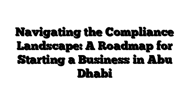 Navigating the Compliance Landscape: A Roadmap for Starting a Business in Abu Dhabi