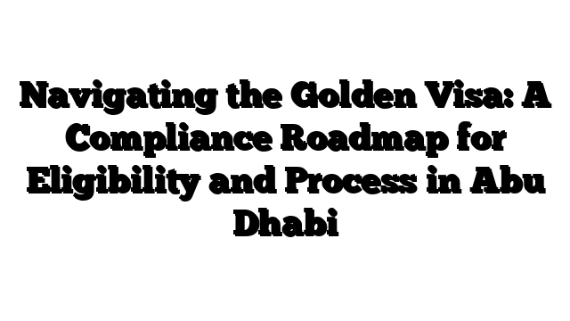 Navigating the Golden Visa: A Compliance Roadmap for Eligibility and Process in Abu Dhabi