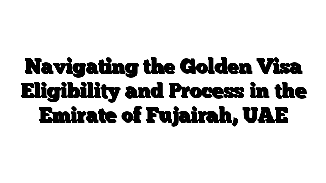 Navigating the Golden Visa Eligibility and Process in the Emirate of Fujairah, UAE
