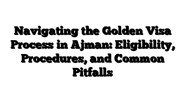 Navigating the Golden Visa Process in Ajman: Eligibility, Procedures, and Common Pitfalls