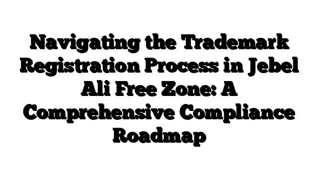 Navigating the Trademark Registration Process in Jebel Ali Free Zone: A Comprehensive Compliance Roadmap