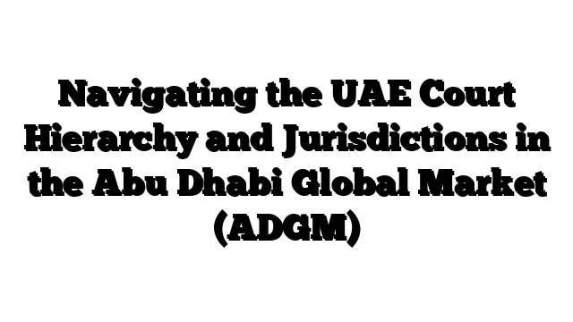 Navigating the UAE Court Hierarchy and Jurisdictions in the Abu Dhabi Global Market (ADGM)